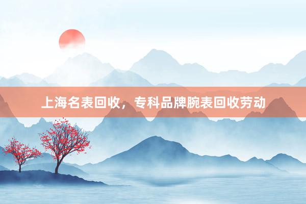 上海名表回收，专科品牌腕表回收劳动